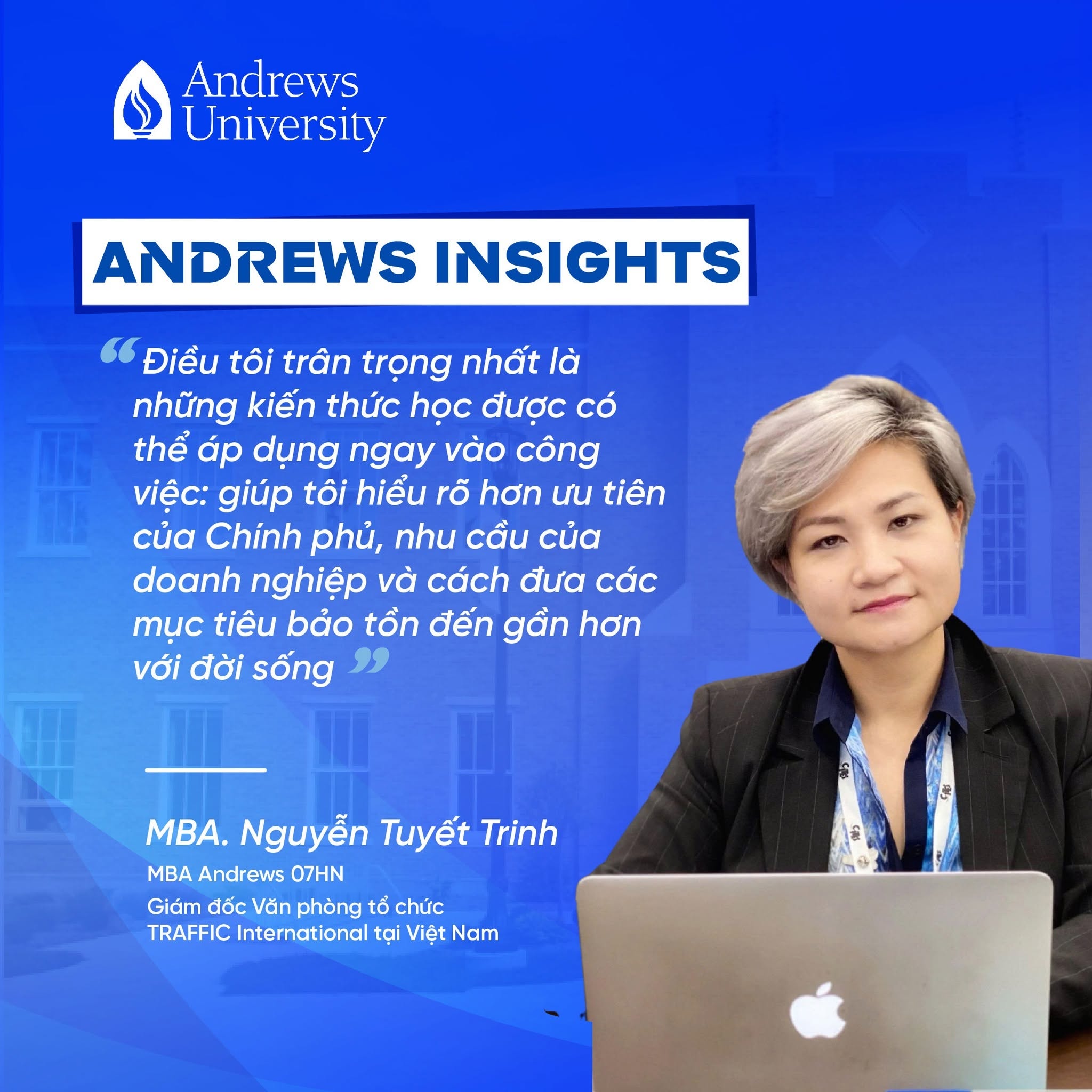 Hơn 12 năm gắn bó và dẫn dắt Văn phòng tổ chức TRAFFIC International tại Việt Nam, chị Nguyễn Tuyết Trinh - Giám đốc Văn phòng Tổ chức đã cùng đồng nghiệp triển khai nhiều chương trình về bảo vệ thiên nhiên, ngăn chặn buôn bán trái phép các loài hoang dã, hợp tác với các cơ quan nhà nước và đồng hành cùng doanh nghiệp hướng tới thương mại có trách nhiệm. Trên hành trình ấy, chị không ngừng mở rộng góc nhìn của mình — từ một người làm chuyên môn trong lĩnh vực bảo tồn, trở thành một người lãnh đạo biết kết nối con người, chính sách, thị trường và những mục tiêu phát triển bền vững. 
💬“MBA Andrews giúp tôi nhìn công việc lãnh đạo một cách bao quát và bài bản hơn — từ quản lý đội ngũ, điều hành văn phòng, làm việc với đối tác trong và ngoài nước, đến xây dựng những chương trình có tác động lâu dài. Điều tôi trân trọng nhất là những kiến thức học được có thể áp dụng ngay vào công việc: giúp tôi hiểu rõ hơn ưu tiên của Chính phủ, nhu cầu của doanh nghiệp và cách đưa các mục tiêu bảo tồn đến gần hơn với đời sống. Với tôi, MBA không chỉ là một chương trình học, mà là một bước chuyển trong cách nghĩ, cách làm và cách dẫn dắt.”
