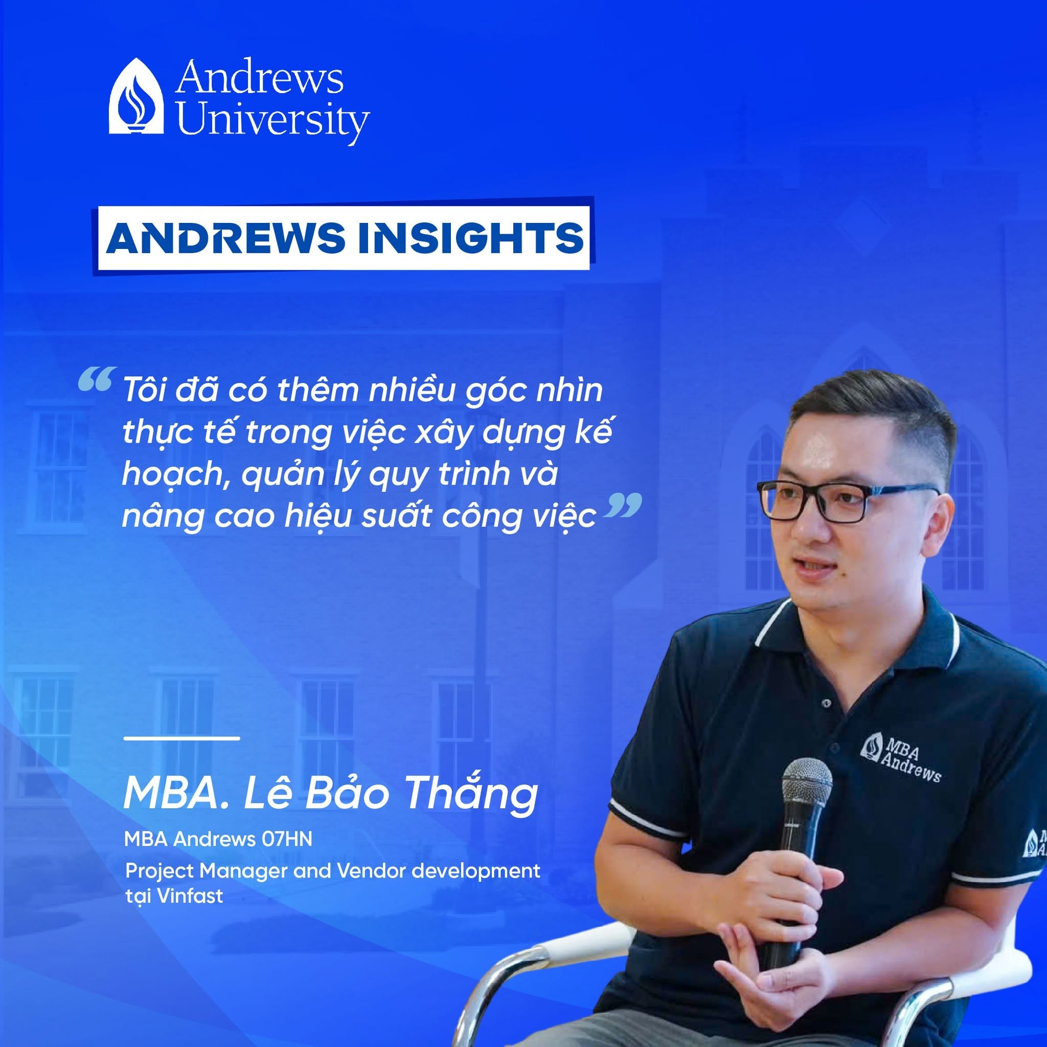 Là Project Manager and Vendor development tại Vinfast – doanh nghiệp đang đẫn đầu về sản xuất và kinh doanh ô tô điện, xe máy điện tại Việt Nam cùng các giải pháp di chuyển thông minh, hướng tới mục tiêu trở thương hiệu xe điện toàn cầu anh Lê Bảo Thắng - học viên AU07HN luôn tìm kiếm những phương pháp quản trị hiệu quả hơn để nâng cao chất lượng công việc và hiệu suất đội ngũ.

Anh chia sẻ:
💬 “Sau quá trình học Thạc sĩ Quản trị Kinh doanh tại Andrews University, tôi đã có thêm nhiều góc nhìn thực tế trong việc xây dựng kế hoạch, quản lý quy trình và nâng cao hiệu suất công việc. Chương trình không chỉ mang tính học thuật mà còn có tính ứng dụng cao đối với môi trường làm việc thực tế.”
