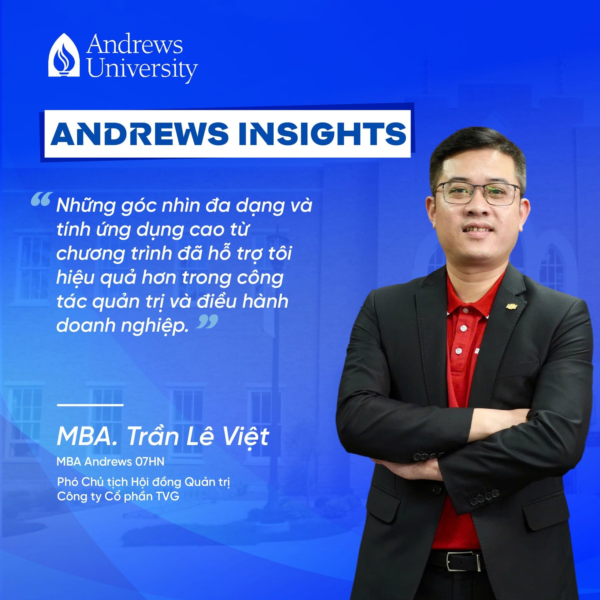 Là Phó Chủ tịch Hội đồng Quản trị Công ty Cổ phần TVG (Tam Vương Group) – doanh nghiệp hoạt động trong lĩnh vực du lịch, hàng không và dịch vụ lữ hành, anh Trần Lê Việt luôn chú trọng đổi mới tư duy quản trị và phát triển nguồn nhân lực nhằm nâng cao năng lực cạnh tranh và thúc đẩy tăng trưởng bền vững cho doanh nghiệp.

💬 “MBA Andrews đã mang đến cho tôi cơ hội học hỏi thêm nhiều kinh nghiệm thực tiễn từ các giảng viên giàu chuyên môn cũng như những nhà lãnh đạo, quản lý cùng theo học. Những góc nhìn đa dạng và tính ứng dụng cao từ chương trình đã hỗ trợ tôi hiệu quả hơn trong công tác quản trị và điều hành doanh nghiệp.” 

